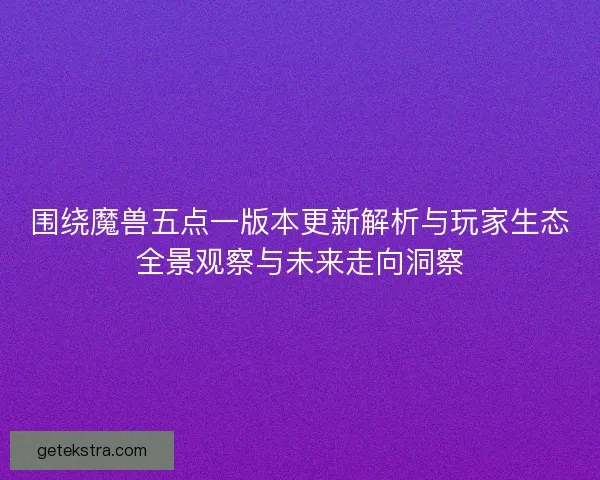 围绕魔兽五点一版本更新解析与玩家生态全景观察与未来走向洞察