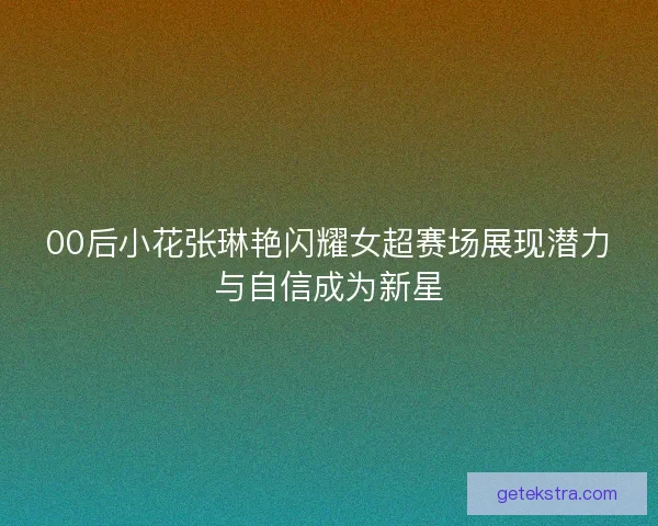 00后小花张琳艳闪耀女超赛场展现潜力与自信成为新星