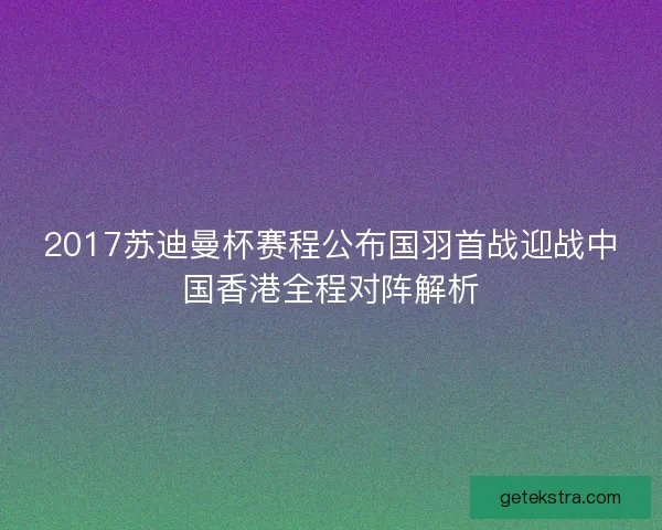 2017苏迪曼杯赛程公布国羽首战迎战中国香港全程对阵解析