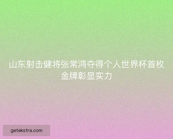 山东射击健将张常鸿夺得个人世界杯首枚金牌彰显实力