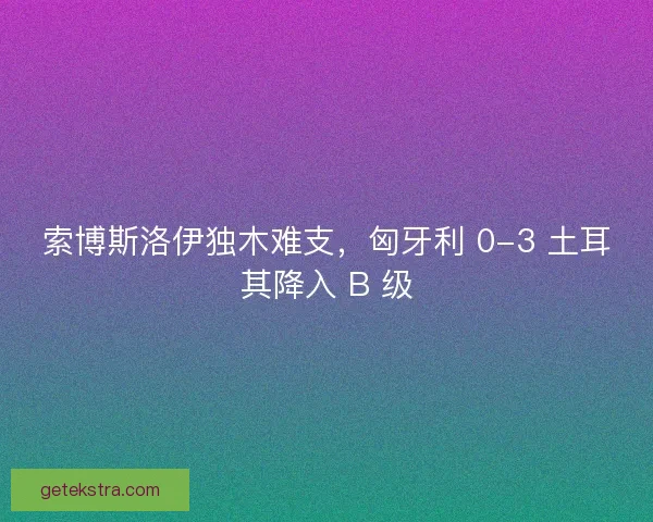 索博斯洛伊独木难支，匈牙利 0-3 土耳其降入 B 级