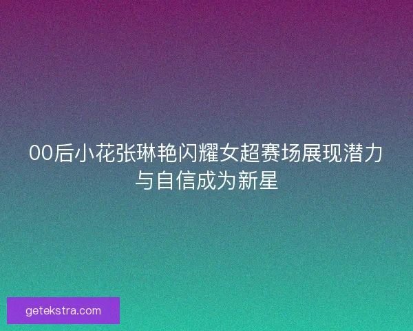 00后小花张琳艳闪耀女超赛场展现潜力与自信成为新星