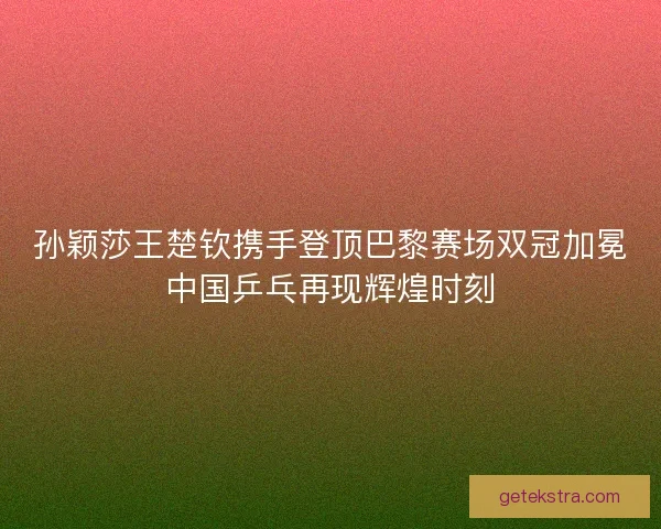 孙颖莎王楚钦携手登顶巴黎赛场双冠加冕中国乒乓再现辉煌时刻