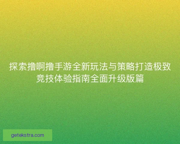 探索撸啊撸手游全新玩法与策略打造极致竞技体验指南全面升级版篇