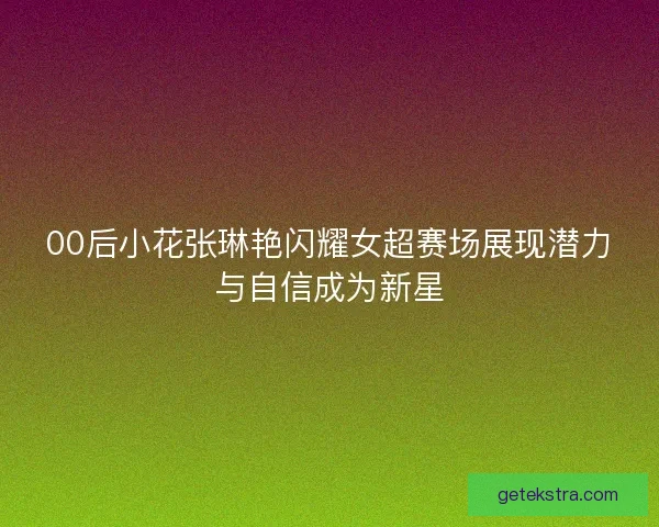 00后小花张琳艳闪耀女超赛场展现潜力与自信成为新星