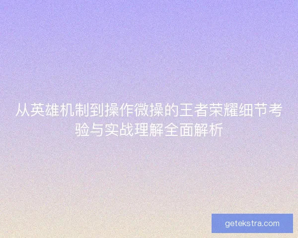 从英雄机制到操作微操的王者荣耀细节考验与实战理解全面解析