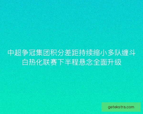中超争冠集团积分差距持续缩小多队缠斗白热化联赛下半程悬念全面升级