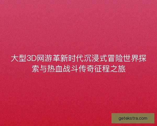 大型3D网游革新时代沉浸式冒险世界探索与热血战斗传奇征程之旅