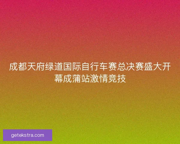 成都天府绿道国际自行车赛总决赛盛大开幕成蒲站激情竞技