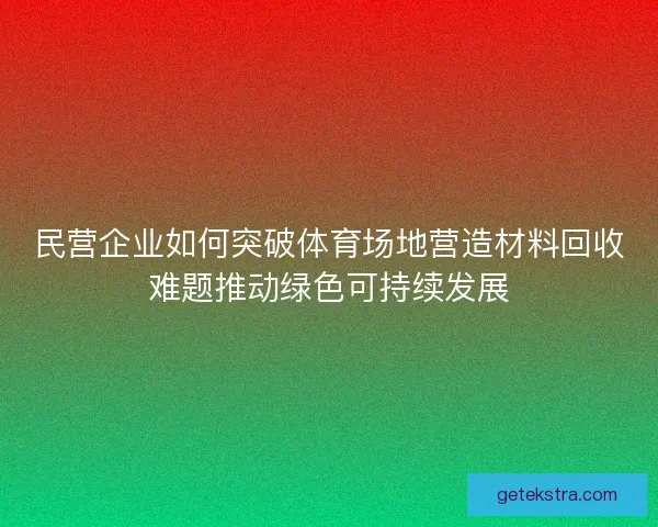 民营企业如何突破体育场地营造材料回收难题推动绿色可持续发展